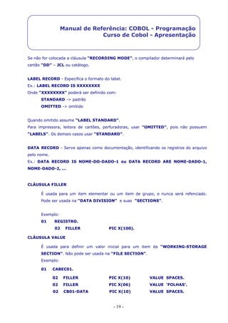 - 19 -
Manual de Referência: COBOL - Programação
Curso de Cobol - Apresentação
Se não for colocada a cláusula “RECORDING MODE”, o compilador determinará pelo
cartão “DD” – JCL ou catálogo.
LABEL RECORD - Especifica o formato do label.
Ex.: LABEL RECORD IS XXXXXXXX
Onde “XXXXXXXX” poderá ser definido com:
STANDARD -> padrão
OMITTED -> omitido
Quando omitido assume “LABEL STANDARD”.
Para impressora, leitora de cartões, perfuradoras, usar “OMITTED”, pois não possuem
“LABELS”. Os demais casos usar “STANDARD”.
DATA RECORD - Serve apenas como documentação, identificando os registros do arquivo
pelo nome.
Ex.: DATA RECORD IS NOME-DO-DADO-1 ou DATA RECORD ARE NOME-DADO-1,
NOME-DADO-2, ...
CLÁUSULA FILLER
É usada para um item elementar ou um item de grupo, e nunca será refenciado.
Pode ser usada na “DATA DIVISION” e suas “SECTIONS”.
Exemplo:
01 REGISTRO.
02 FILLER PIC X(100).
CLÁUSULA VALUE
É usada para definir um valor inicial para um item da “WORKING-STORAGE
SECTION”. Não pode ser usada na “FILE SECTION”.
Exemplo:
01 CABEC01.
02 FILLER PIC X(10) VALUE SPACES.
02 FILLER PIC X(06) VALUE ‘FOLHAS’.
02 CB01-DATA PIC X(10) VALUE SPACES.
 
