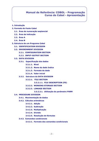 - 2 -
Manual de Referência: COBOL - Programação
Curso de Cobol - Apresentação
1. Introdução
2. Formato do Fonte Cobol
2.1. Área de numeração seqüencial
2.2. Área de indicação
2.3. Área A
2.4. Área B
3. Estrutura de um Programa Cobol
3.1. IDENTIFICATION DIVISION
3.2. ENVIRONMENT DIVISION
3.2.1. CONFIGURATION SECTION
3.2.2. INPUT-OUTPUT SECTION
3.3. DATA DIVISION
3.3.1. Especificação dos dados
3.3.1.1. Nível
3.3.1.2. Nome do dado Indice
3.3.1.3. Formato do dado
3.3.1.4. Valor inicial
3.3.2. Estrutura da DATA DIVISION
3.3.2.1. FILE SECTION
3.3.2.1.1. FILE DESCRIPTION (FD)
3.3.2.2. WORKING-STORAGE SECTION
3.3.2.3. LINKAGE SECTION
3.3.2.3.1. Utilização do parâmetro PARM
3.4. PROCEDURE DIVISION
3.4.1. Movimentação de dados
3.4.2. Cálculos aritméticos
3.4.2.1. Adição
3.4.2.2. Subtração
3.4.2.3. Multiplicação
3.4.2.4. Divisão
3.4.2.5. Resolução de fórmulas
3.4.3. Comandos condicionais
3.4.3.1. Formato dos comandos condicionais
 