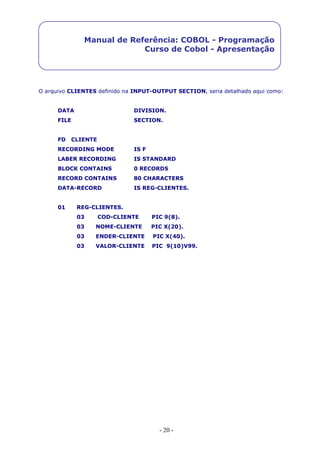 - 20 -
Manual de Referência: COBOL - Programação
Curso de Cobol - Apresentação
O arquivo CLIENTES definido na INPUT-OUTPUT SECTION, seria detalhado aqui como:
DATA DIVISION.
FILE SECTION.
FD CLIENTE
RECORDING MODE IS F
LABER RECORDING IS STANDARD
BLOCK CONTAINS 0 RECORDS
RECORD CONTAINS 80 CHARACTERS
DATA-RECORD IS REG-CLIENTES.
01 REG-CLIENTES.
03 COD-CLIENTE PIC 9(8).
03 NOME-CLIENTE PIC X(20).
03 ENDER-CLIENTE PIC X(40).
03 VALOR-CLIENTE PIC 9(10)V99.
 
