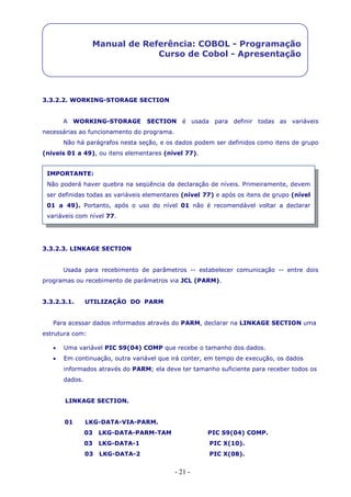- 21 -
Manual de Referência: COBOL - Programação
Curso de Cobol - Apresentação
3.3.2.2. WORKING-STORAGE SECTION
A WORKING-STORAGE SECTION é usada para definir todas as variáveis
necessárias ao funcionamento do programa.
Não há parágrafos nesta seção, e os dados podem ser definidos como itens de grupo
(níveis 01 a 49), ou itens elementares (nível 77).
3.3.2.3. LINKAGE SECTION
Usada para recebimento de parâmetros -- estabelecer comunicação -- entre dois
programas ou recebimento de parâmetros via JCL (PARM).
3.3.2.3.1. UTILIZAÇÃO DO PARM
Para acessar dados informados através do PARM, declarar na LINKAGE SECTION uma
estrutura com:
 Uma variável PIC S9(04) COMP que recebe o tamanho dos dados.
 Em continuação, outra variável que irá conter, em tempo de execução, os dados
informados através do PARM; ela deve ter tamanho suficiente para receber todos os
dados.
LINKAGE SECTION.
01 LKG-DATA-VIA-PARM.
03 LKG-DATA-PARM-TAM PIC S9(04) COMP.
03 LKG-DATA-1 PIC X(10).
03 LKG-DATA-2 PIC X(08).
IMPORTANTE:
Não poderá haver quebra na seqüência da declaração de níveis. Primeiramente, devem
ser definidas todas as variáveis elementares (nível 77) e após os itens de grupo (nível
01 a 49). Portanto, após o uso do nível 01 não é recomendável voltar a declarar
variáveis com nível 77.
 