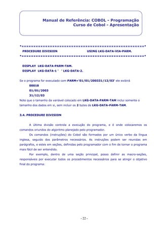 - 22 -
Manual de Referência: COBOL - Programação
Curso de Cobol - Apresentação
*====================================================*
PROCEDURE DIVISION USING LKG-DATA-VIA-PARM.
*====================================================*
DISPLAY LKG-DATA-PARM-TAM.
DISPLAY LKG-DATA-1 ' ' LKG-DATA-2.
Se o programa for executado com PARM='01/01/200331/12/03' ele exibirá
00018
01/01/2003
31/12/03
Note que o tamanho da variável colocado em LKG-DATA-PARM-TAM inclui somente o
tamanho dos dados em si, sem incluir os 2 bytes de LKG-DATA-PARM-TAM.
3.4. PROCEDURE DIVISION
A última divisão controla a execução do programa, e é onde colocaremos os
comandos oriundos do algoritmo planejado pelo programador.
Os comandos (instruções) do Cobol são formados por um único verbo da língua
inglesa, seguido dos parâmetros necessários. As instruções podem ser reunidas em
parágrafos, e estes em seções, definidas pelo programador com o fim de tornar o programa
mais fácil de ser entendido.
Por exemplo, dentro de uma seção principal, posso definir as macro-seções,
responsáveis por executar todos os procedimentos necessários para se atingir o objetivo
final do programa:
 