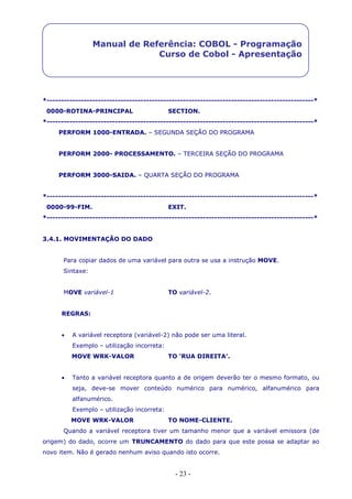 - 23 -
Manual de Referência: COBOL - Programação
Curso de Cobol - Apresentação
*----------------------------------------------------------------------------------------------*
0000-ROTINA-PRINCIPAL SECTION.
*----------------------------------------------------------------------------------------------*
PERFORM 1000-ENTRADA. – SEGUNDA SEÇÃO DO PROGRAMA
PERFORM 2000- PROCESSAMENTO. – TERCEIRA SEÇÃO DO PROGRAMA
PERFORM 3000-SAIDA. – QUARTA SEÇÃO DO PROGRAMA
*----------------------------------------------------------------------------------------------*
0000-99-FIM. EXIT.
*----------------------------------------------------------------------------------------------*
3.4.1. MOVIMENTAÇÃO DO DADO
Para copiar dados de uma variável para outra se usa a instrução MOVE.
Sintaxe:
MOVE variável-1 TO variável-2.
REGRAS:
 A variável receptora (variável-2) não pode ser uma literal.
Exemplo – utilização incorreta:
MOVE WRK-VALOR TO ‘RUA DIREITA’.
 Tanto a variável receptora quanto a de origem deverão ter o mesmo formato, ou
seja, deve-se mover conteúdo numérico para numérico, alfanumérico para
alfanumérico.
Exemplo – utilização incorreta:
MOVE WRK-VALOR TO NOME-CLIENTE.
Quando a variável receptora tiver um tamanho menor que a variável emissora (de
origem) do dado, ocorre um TRUNCAMENTO do dado para que este possa se adaptar ao
novo item. Não é gerado nenhum aviso quando isto ocorre.
 