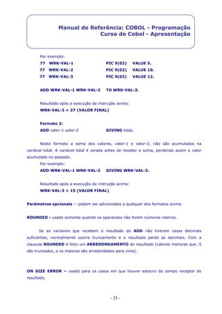 - 25 -
Manual de Referência: COBOL - Programação
Curso de Cobol - Apresentação
Por exemplo:
77 WRK-VAL-1 PIC 9(02) VALUE 5.
77 WRK-VAL-2 PIC 9(02) VALUE 10.
77 WRK-VAL-3 PIC 9(02) VALUE 12.
ADD WRK-VAL-1 WRK-VAL-2 TO WRK-VAL-3.
Resultado após a execução da instrução acima:
WRK-VAL-3 = 27 (VALOR FINAL)
Formato 2:
ADD valor-1 valor-2 GIVING total.
Neste formato a soma dos valores, valor-1 e valor-2, não são acumulados na
variável total. A variável total é zerada antes de receber a soma, perdendo assim o valor
acumulado no passado.
Por exemplo:
ADD WRK-VAL-1 WRK-VAL-2 GIVING WRK-VAL-3.
Resultado após a execução da instrução acima:
WRK-VAL-3 = 15 (VALOR FINAL)
Parâmetros opcionais -- podem ser adicionados a qualquer dos formatos acima:
ROUNDED - usado somente quando os operandos não forem números inteiros.
Se as variáveis que recebem o resultado do ADD não tiverem casas decimais
suficientes, normalmente ocorre truncamento e o resultado perde as decimais. Com a
clausula ROUNDED é feito um ARREDONDAMENTO do resultado (valores menores que .5
são truncados, e os maiores são arredondados para cima).
ON SIZE ERROR – usado para os casos em que houver estouro do campo receptor do
resultado.
 