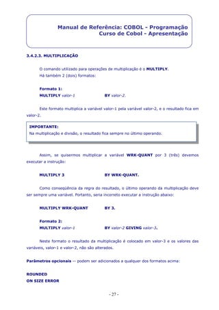 - 27 -
Manual de Referência: COBOL - Programação
Curso de Cobol - Apresentação
3.4.2.3. MULTIPLICAÇÃO
O comando utilizado para operações de multiplicação é o MULTIPLY.
Há também 2 (dois) formatos:
Formato 1:
MULTIPLY valor-1 BY valor-2.
Este formato multiplica a variável valor-1 pela variável valor-2, e o resultado fica em
valor-2.
Assim, se quisermos multiplicar a variável WRK-QUANT por 3 (três) devemos
executar a instrução:
MULTIPLY 3 BY WRK-QUANT.
Como conseqüência da regra do resultado, o último operando da multiplicação deve
ser sempre uma variável. Portanto, seria incorreto executar a instrução abaixo:
MULTIPLY WRK-QUANT BY 3.
Formato 2:
MULTIPLY valor-1 BY valor-2 GIVING valor-3.
Neste formato o resultado da multiplicação é colocado em valor-3 e os valores das
variáveis, valor-1 e valor-2, não são alterados.
Parâmetros opcionais -- podem ser adicionados a qualquer dos formatos acima:
ROUNDED
ON SIZE ERROR
IMPORTANTE:
Na multiplicação e divisão, o resultado fica sempre no último operando.
 