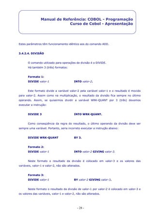- 28 -
Manual de Referência: COBOL - Programação
Curso de Cobol - Apresentação
Estes parâmetros têm funcionamento idêntico aos do comando ADD.
3.4.2.4. DIVISÃO
O comando utilizado para operações de divisão é o DIVIDE.
Há também 3 (três) formatos:
Formato 1:
DIVIDE valor-1 INTO valor-2.
Este formato divide a variável valor-2 pela variável valor-1 e o resultado é movido
para valor-2. Assim como na multiplicação, o resultado da divisão fica sempre no último
operando. Assim, se quisermos dividir a variável WRK-QUANT por 3 (três) devemos
executar a instrução:
DIVIDE 3 INTO WRK-QUANT.
Como conseqüência da regra do resultado, o último operando da divisão deve ser
sempre uma variável. Portanto, seria incorreto executar a instrução abaixo:
DIVIDE WRK-QUANT BY 3.
Formato 2:
DIVIDE valor-1 INTO valor-2 GIVING valor-3.
Neste formato o resultado da divisão é colocado em valor-3 e os valores das
variáveis, valor-1 e valor-2, não são alterados.
Formato 3:
DIVIDE valor-1 BY valor-2 GIVING valor-3.
Neste formato o resultado da divisão de valor-1 por valor-2 é colocado em valor-3 e
os valores das variáveis, valor-1 e valor-2, não são alterados.
 