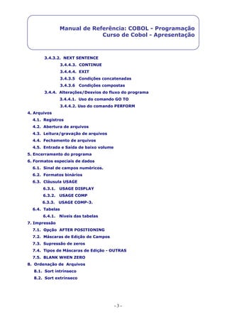 - 3 -
Manual de Referência: COBOL - Programação
Curso de Cobol - Apresentação
3.4.3.2. NEXT SENTENCE
3.4.4.3. CONTINUE
3.4.4.4. EXIT
3.4.3.5 Condições concatenadas
3.4.3.6 Condições compostas
3.4.4. Alterações/Desvios do fluxo do programa
3.4.4.1. Uso do comando GO TO
3.4.4.2. Uso do comando PERFORM
4. Arquivos
4.1. Registros
4.2. Abertura de arquivos
4.3. Leitura/gravação de arquivos
4.4. Fechamento de arquivos
4.5. Entrada e Saída de baixo volume
5. Encerramento do programa
6. Formatos especiais de dados
6.1. Sinal de campos numéricos.
6.2. Formatos binários
6.3. Cláusula USAGE
6.3.1. USAGE DISPLAY
6.3.2. USAGE COMP
6.3.3. USAGE COMP-3.
6.4. Tabelas
6.4.1. Níveis das tabelas
7. Impressão
7.1. Opção AFTER POSITIONING
7.2. Máscaras de Edição de Campos
7.3. Supressão de zeros
7.4. Tipos de Máscaras de Edição - OUTRAS
7.5. BLANK WHEN ZERO
8. Ordenação de Arquivos
8.1. Sort intrínseco
8.2. Sort extrínseco
 