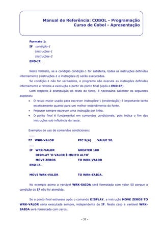 - 31 -
Manual de Referência: COBOL - Programação
Curso de Cobol - Apresentação
Formato 1:
IF condição-1
Instruções-1
Instruções-2
END-IF.
Neste formato, se a condição condição-1 for satisfeita, todas as instruções definidas
internamente (instruções-1 e instruções-2) serão executadas.
Se condição-1 não for verdadeira, o programa não executa as instruções definidas
internamente e retoma a execução a partir do ponto final (após o END-IF).
Com respeito à distribuição do texto do fonte, é necessário salientar os seguintes
aspectos:
 O recuo maior usado para escrever instruções-1 (endentação) é importante tanto
esteticamente quanto para um melhor entendimento do fonte.
 Procurar sempre escrever uma instrução por linha.
 O ponto final é fundamental em comandos condicionais, pois indica o fim das
instruções sob influência do teste.
Exemplos de uso de comandos condicionais:
.....
77 WRK-VALOR PIC 9(4) VALUE 50.
.....
IF WRK-VALOR GREATER 100
DISPLAY ‘O VALOR É MUITO ALTO’
MOVE ZEROS TO WRK-VALOR
END-IF.
MOVE WRK-VALOR TO WRK-SAIDA.
No exemplo acima a variável WRK-SAIDA será formatada com valor 50 porque a
condição do IF não foi atendida.
Se o ponto final estivesse após o comando DISPLAY, a instrução MOVE ZEROS TO
WRK-VALOR seria executada sempre, independente do IF. Neste caso a variável WRK-
SAIDA será formatada com zeros.
 