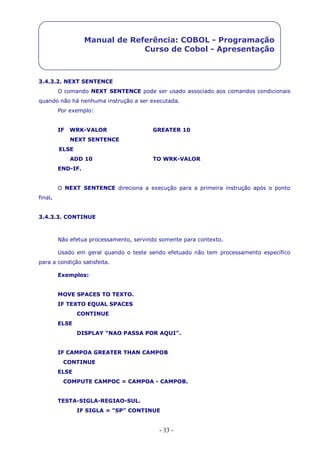 - 33 -
Manual de Referência: COBOL - Programação
Curso de Cobol - Apresentação
3.4.3.2. NEXT SENTENCE
O comando NEXT SENTENCE pode ser usado associado aos comandos condicionais
quando não há nenhuma instrução a ser executada.
Por exemplo:
IF WRK-VALOR GREATER 10
NEXT SENTENCE
ELSE
ADD 10 TO WRK-VALOR
END-IF.
O NEXT SENTENCE direciona a execução para a primeira instrução após o ponto
final.
3.4.3.3. CONTINUE
Não efetua processamento, servindo somente para contexto.
Usado em geral quando o teste sendo efetuado não tem processamento específico
para a condição satisfeita.
Exemplos:
MOVE SPACES TO TEXTO.
IF TEXTO EQUAL SPACES
CONTINUE
ELSE
DISPLAY "NAO PASSA POR AQUI".
IF CAMPOA GREATER THAN CAMPOB
CONTINUE
ELSE
COMPUTE CAMPOC = CAMPOA - CAMPOB.
TESTA-SIGLA-REGIAO-SUL.
IF SIGLA = "SP" CONTINUE
 