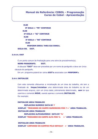 - 34 -
Manual de Referência: COBOL - Programação
Curso de Cobol - Apresentação
ELSE
IF SIGLA = "PR" CONTINUE
ELSE
IF SIGLA = "SC" CONTINUE
ELSE
IF SIGLA = "RS" CONTINUE
ELSE
PERFORM ERRO1 THRU SAI-ERRO1.
SIGLA-OK. EXIT.
3.4.4.4. EXIT
É um ponto comum de finalização para uma série de procedimento(s).
NOME-PARAGRAFO. EXIT.
A cláusula “EXIT” deve ser precedida por um nome de parágrafo e deve ser única
cláusula do parágrafo.
Em um programa poderá ter vários EXIT’s associados com PERFORM’s.
3.4.4. INITIALIZE
Com este comando efetuamos a inicialização de um área de trabalho, ele tem a
finalizade de limpar/inicializar uma determinada área de trabalho ou de um
determinado arquivo, com um único dado, préviamente determinado, sem ter que
usarmos o comando MOVE, usando apenas o comando INITIALIZE.
Por exemplo:
INITIALIZE AREA-TRABALHO
REPLACING NUMERIC DATA BY 7
DISPLAY 'TROCANDO OS CAMPO NUMERICOS POR 7 = ' AREA-TRABALHO.
INITIALIZE AREA-TRABALHO
REPLACING ALPHANUMERIC DATA BY '%'
DISPLAY 'TROCANDO OS CAMPO ALFA POR % = ' AREA-TRABALHO.
INITIALIZE AREA-TRABALHO
DISPLAY 'LIMPANDO OS CAMPOS PELO DEFAULT = ' AREA-TRABALHO.
 