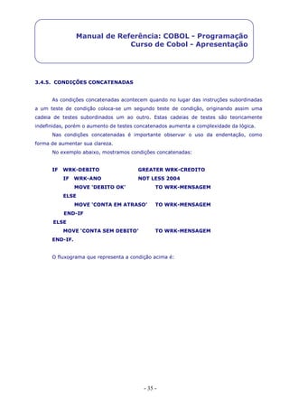 - 35 -
Manual de Referência: COBOL - Programação
Curso de Cobol - Apresentação
3.4.5. CONDIÇÕES CONCATENADAS
As condições concatenadas acontecem quando no lugar das instruções subordinadas
a um teste de condição coloca-se um segundo teste de condição, originando assim uma
cadeia de testes subordinados um ao outro. Estas cadeias de testes são teoricamente
indefinidas, porém o aumento de testes concatenados aumenta a complexidade da lógica.
Nas condições concatenadas é importante observar o uso da endentação, como
forma de aumentar sua clareza.
No exemplo abaixo, mostramos condições concatenadas:
IF WRK-DEBITO GREATER WRK-CREDITO
IF WRK-ANO NOT LESS 2004
MOVE ‘DEBITO OK’ TO WRK-MENSAGEM
ELSE
MOVE ‘CONTA EM ATRASO’ TO WRK-MENSAGEM
END-IF
ELSE
MOVE ‘CONTA SEM DEBITO’ TO WRK-MENSAGEM
END-IF.
O fluxograma que representa a condição acima é:
 