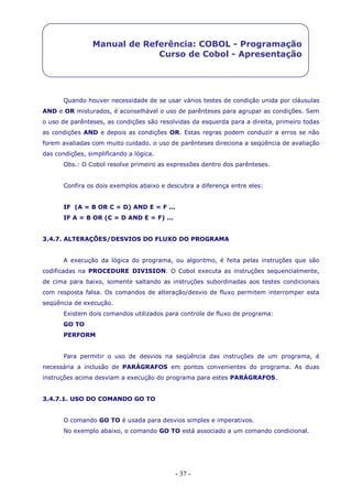 - 37 -
Manual de Referência: COBOL - Programação
Curso de Cobol - Apresentação
Quando houver necessidade de se usar vários testes de condição unida por cláusulas
AND e OR misturados, é aconselhável o uso de parênteses para agrupar as condições. Sem
o uso de parênteses, as condições são resolvidas da esquerda para a direita, primeiro todas
as condições AND e depois as condições OR. Estas regras podem conduzir a erros se não
forem avaliadas com muito cuidado. o uso de parênteses direciona a seqüência de avaliação
das condições, simplificando a lógica.
Obs.: O Cobol resolve primeiro as expressões dentro dos parênteses.
Confira os dois exemplos abaixo e descubra a diferença entre eles:
IF (A = B OR C = D) AND E = F ...
IF A = B OR (C = D AND E = F) ...
3.4.7. ALTERAÇÕES/DESVIOS DO FLUXO DO PROGRAMA
A execução da lógica do programa, ou algoritmo, é feita pelas instruções que são
codificadas na PROCEDURE DIVISION. O Cobol executa as instruções sequencialmente,
de cima para baixo, somente saltando as instruções subordinadas aos testes condicionais
com resposta falsa. Os comandos de alteração/desvio de fluxo permitem interromper esta
seqüência de execução.
Existem dois comandos utilizados para controle de fluxo de programa:
GO TO
PERFORM
Para permitir o uso de desvios na seqüência das instruções de um programa, é
necessária a inclusão de PARÁGRAFOS em pontos convenientes do programa. As duas
instruções acima desviam a execução do programa para estes PARÁGRAFOS.
3.4.7.1. USO DO COMANDO GO TO
O comando GO TO é usada para desvios simples e imperativos.
No exemplo abaixo, o comando GO TO está associado a um comando condicional.
 