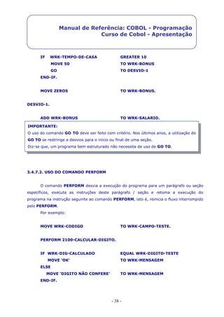 - 38 -
Manual de Referência: COBOL - Programação
Curso de Cobol - Apresentação
IF WRK-TEMPO-DE-CASA GREATER 10
MOVE 50 TO WRK-BONUS
GO TO DESVIO-1
END-IF.
MOVE ZEROS TO WRK-BONUS.
DESVIO-1.
ADD WRK-BONUS TO WRK-SALARIO.
3.4.7.2. USO DO COMANDO PERFORM
O comando PERFORM desvia a execução do programa para um parágrafo ou seção
específicos, executa as instruções deste parágrafo / seção e retoma a execução do
programa na instrução seguinte ao comando PERFORM, isto é, reinicia o fluxo interrompido
pelo PERFORM.
Por exemplo:
MOVE WRK-CODIGO TO WRK-CAMPO-TESTE.
PERFORM 2100-CALCULAR-DIGITO.
IF WRK-DIG-CALCULADO EQUAL WRK-DIGITO-TESTE
MOVE ‘OK’ TO WRK-MENSAGEM
ELSE
MOVE ‘DIGITO NÃO CONFERE’ TO WRK-MENSAGEM
END-IF.
IMPORTANTE:
O uso do comando GO TO deve ser feito com critério. Nos últimos anos, a utilização do
GO TO se restringe a desvios para o início ou final de uma seção.
Diz-se que, um programa bem estruturado não necessita de uso de GO TO.
 