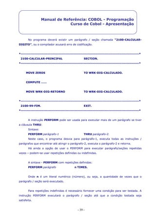 - 39 -
Manual de Referência: COBOL - Programação
Curso de Cobol - Apresentação
No programa deverá existir um parágrafo / seção chamada “2100-CALCULAR-
DIGITO”, ou o compilador acusará erro de codificação.
*----------------------------------------------------------------------------------------------*
2100-CALCULAR-PRINCIPAL SECTION.
*----------------------------------------------------------------------------------------------*
MOVE ZEROS TO WRK-DIG-CALCULADO.
COMPUTE ……
MOVE WRK-DIG-RETORNO TO WRK-DIG-CALCULADO.
*----------------------------------------------------------------------------------------------*
2100-99-FIM. EXIT.
*----------------------------------------------------------------------------------------------*
A instrução PERFORM pode ser usada para executar mais de um parágrafo se tiver
a cláusula THRU:
Sintaxe:
PERFORM parágrafo-1 THRU parágrafo-2.
Neste caso, o programa desvia para parágrafo-1, executa todas as instruções /
parágrafos que encontrar até atingir o parágrafo-2, executa o parágrafo-2 e retorna.
Há ainda a opção de usar o PERFORM para executar parágrafo/seções repetidas
vezes – podem-se usar repetições definidas ou indefinidas.
A sintaxe - PERFORM com repetições definidas:
PERFORM parágrafo n TIMES.
Onde n é um literal numérico (número), ou seja, a quantidade de vezes que o
parágrafo / seção será executado.
Para repetições indefinidas é necessário fornecer uma condição para ser testada. A
instrução PERFORM executará o parágrafo / seção até que a condição testada seja
satisfeita.
 