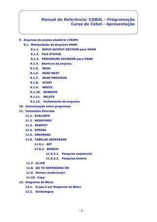 - 4 -
Manual de Referência: COBOL - Programação
Curso de Cobol - Apresentação
9. Arquivos de acesso aleatório (VSAM)
9.1. Manipulação de Arquivos VSAM
9.1.1. INPUT-OUTPUT SECTION para VSAM
9.1.2. FILE STATUS
9.1.3. PROCEDURE DIVISION para VSAM
9.1.4. Abertura do arquivo.
9.1.5. READ
9.1.6. READ NEXT
9.1.7. READ PREVIOUS
9.1.8. START
9.1.9. WRITE.
9.1.10. REWRITE
9.1.11. DELETE
9.1.12. Fechamento de arquivos
10. Comunicação entre programas
11. Comandos Diversos
11.1. EVALUATE
11.2. REDEFINES
11.3. INSPECT
11.4. STRING
11.5. UNSTRING
11.6. TABELAS INDEXADAS
11.6.1. SET
11.6.2. SEARCH
11.6.2.1. Pesquisa seqüencial
11.6.2.2. Pesquisa binária
11.7. ALTER
11.8. GO TO DEPENDING ON
11.9. Nomes condicionais
11.10. Copy
12. Diagrama de Bloco
12.1. O que é um Diagrama de Bloco
12.2. Simbologias
 