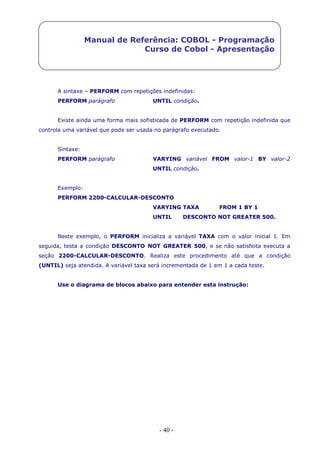 - 40 -
Manual de Referência: COBOL - Programação
Curso de Cobol - Apresentação
A sintaxe – PERFORM com repetições indefinidas:
PERFORM parágrafo UNTIL condição.
Existe ainda uma forma mais sofisticada de PERFORM com repetição indefinida que
controla uma variável que pode ser usada no parágrafo executado.
Sintaxe:
PERFORM parágrafo VARYING variável FROM valor-1 BY valor-2
UNTIL condição.
Exemplo:
PERFORM 2200-CALCULAR-DESCONTO
VARYING TAXA FROM 1 BY 1
UNTIL DESCONTO NOT GREATER 500.
Neste exemplo, o PERFORM inicializa a variável TAXA com o valor inicial 1. Em
seguida, testa a condição DESCONTO NOT GREATER 500, e se não satisfeita executa a
seção 2200-CALCULAR-DESCONTO. Realiza este procedimento até que a condição
(UNTIL) seja atendida. A variável taxa será incrementada de 1 em 1 a cada teste.
Use o diagrama de blocos abaixo para entender esta instrução:
 