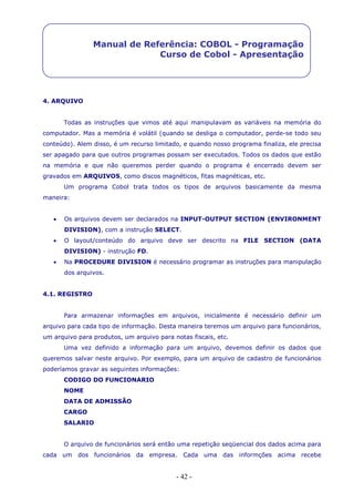 - 42 -
Manual de Referência: COBOL - Programação
Curso de Cobol - Apresentação
4. ARQUIVO
Todas as instruções que vimos até aqui manipulavam as variáveis na memória do
computador. Mas a memória é volátil (quando se desliga o computador, perde-se todo seu
conteúdo). Alem disso, é um recurso limitado, e quando nosso programa finaliza, ele precisa
ser apagado para que outros programas possam ser executados. Todos os dados que estão
na memória e que não queremos perder quando o programa é encerrado devem ser
gravados em ARQUIVOS, como discos magnéticos, fitas magnéticas, etc.
Um programa Cobol trata todos os tipos de arquivos basicamente da mesma
maneira:
 Os arquivos devem ser declarados na INPUT-OUTPUT SECTION (ENVIRONMENT
DIVISION), com a instrução SELECT.
 O layout/conteúdo do arquivo deve ser descrito na FILE SECTION (DATA
DIVISION) - instrução FD.
 Na PROCEDURE DIVISION é necessário programar as instruções para manipulação
dos arquivos.
4.1. REGISTRO
Para armazenar informações em arquivos, inicialmente é necessário definir um
arquivo para cada tipo de informação. Desta maneira teremos um arquivo para funcionários,
um arquivo para produtos, um arquivo para notas fiscais, etc.
Uma vez definido a informação para um arquivo, devemos definir os dados que
queremos salvar neste arquivo. Por exemplo, para um arquivo de cadastro de funcionários
poderíamos gravar as seguintes informações:
CODIGO DO FUNCIONARIO
NOME
DATA DE ADMISSÃO
CARGO
SALARIO
O arquivo de funcionários será então uma repetição seqüencial dos dados acima para
cada um dos funcionários da empresa. Cada uma das informções acima recebe
 