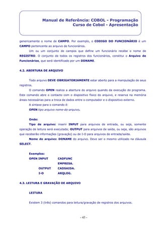 - 43 -
Manual de Referência: COBOL - Programação
Curso de Cobol - Apresentação
genericamente o nome de CAMPO. Por exemplo, o CODIGO DO FUNCIONÁRIO é um
CAMPO pertencente ao arquivo de funcionários.
Um ou um conjunto de campos que define um funcionário recebe o nome de
REGISTRO. O conjunto de todos os registros dos funcionários, constitui o Arquivo de
Funcionários, que será identificado por um DDNAME.
4.2. ABERTURA DE ARQUIVO
Todo arquivo DEVE OBRIGATORIAMENTE estar aberto para a manipulação de seus
registros.
O comando OPEN realiza a abertura do arquivo quando da execução do programa.
Este comando abre o contacto com o dispositivo físico do arquivo, e reserva na memória
áreas necessárias para a troca de dados entre o computador e o dispositivo externo.
A sintaxe para o comando é:
OPEN tipo arquivo nome-do-arquivo.
Onde:
Tipo de arquivo: inserir INPUT para arquivos de entrada, ou seja, somente
operação de leitura será executada; OUTPUT para arquivos de saída, ou seja, são arquivos
que receberão informações (gravação) ou de I-O para arquivos de entrada/saída.
Nome do arquivo: DDNAME do arquivo. Deve ser o mesmo utilizado na cláusula
SELECT.
Exemplos:
OPEN INPUT CADFUNC
EMPRESA.
OUTPUT CADSAIDA.
I-O ARQLOG.
4.3. LEITURA E GRAVAÇÃO DE ARQUIVO
LEITURA
Existem 3 (três) comandos para leitura/gravação de registros dos arquivos.
 