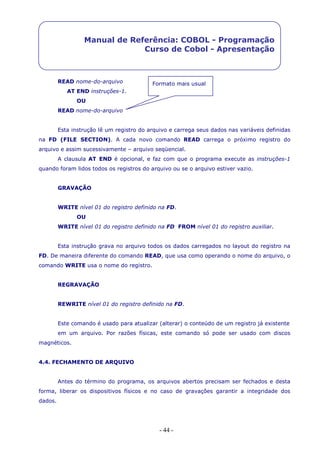 - 44 -
Manual de Referência: COBOL - Programação
Curso de Cobol - Apresentação
Formato mais usualREAD nome-do-arquivo
AT END instruções-1.
OU
READ nome-do-arquivo
Esta instrução lê um registro do arquivo e carrega seus dados nas variáveis definidas
na FD (FILE SECTION). A cada novo comando READ carrega o próximo registro do
arquivo e assim sucessivamente – arquivo seqüencial.
A clausula AT END é opcional, e faz com que o programa execute as instruções-1
quando foram lidos todos os registros do arquivo ou se o arquivo estiver vazio.
GRAVAÇÃO
WRITE nível 01 do registro definido na FD.
OU
WRITE nível 01 do registro definido na FD FROM nível 01 do registro auxiliar.
Esta instrução grava no arquivo todos os dados carregados no layout do registro na
FD. De maneira diferente do comando READ, que usa como operando o nome do arquivo, o
comando WRITE usa o nome do registro.
REGRAVAÇÃO
REWRITE nível 01 do registro definido na FD.
Este comando é usado para atualizar (alterar) o conteúdo de um registro já existente
em um arquivo. Por razões físicas, este comando só pode ser usado com discos
magnéticos.
4.4. FECHAMENTO DE ARQUIVO
Antes do término do programa, os arquivos abertos precisam ser fechados e desta
forma, liberar os dispositivos físicos e no caso de gravações garantir a integridade dos
dados.
 