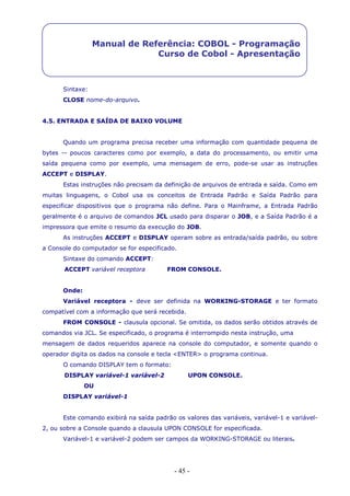 - 45 -
Manual de Referência: COBOL - Programação
Curso de Cobol - Apresentação
Sintaxe:
CLOSE nome-do-arquivo.
4.5. ENTRADA E SAÍDA DE BAIXO VOLUME
Quando um programa precisa receber uma informação com quantidade pequena de
bytes -- poucos caracteres como por exemplo, a data do processamento, ou emitir uma
saída pequena como por exemplo, uma mensagem de erro, pode-se usar as instruções
ACCEPT e DISPLAY.
Estas instruções não precisam da definição de arquivos de entrada e saída. Como em
muitas linguagens, o Cobol usa os conceitos de Entrada Padrão e Saída Padrão para
especificar dispositivos que o programa não define. Para o Mainframe, a Entrada Padrão
geralmente é o arquivo de comandos JCL usado para disparar o JOB, e a Saída Padrão é a
impressora que emite o resumo da execução do JOB.
As instruções ACCEPT e DISPLAY operam sobre as entrada/saída padrão, ou sobre
a Console do computador se for especificado.
Sintaxe do comando ACCEPT:
ACCEPT variável receptora FROM CONSOLE.
Onde:
Variável receptora - deve ser definida na WORKING-STORAGE e ter formato
compatível com a informação que será recebida.
FROM CONSOLE - clausula opcional. Se omitida, os dados serão obtidos através de
comandos via JCL. Se especificado, o programa é interrompido nesta instrução, uma
mensagem de dados requeridos aparece na console do computador, e somente quando o
operador digita os dados na console e tecla <ENTER> o programa continua.
O comando DISPLAY tem o formato:
DISPLAY variável-1 variável-2 UPON CONSOLE.
OU
DISPLAY variável-1
Este comando exibirá na saída padrão os valores das variáveis, variável-1 e variável-
2, ou sobre a Console quando a clausula UPON CONSOLE for especificada.
Variável-1 e variável-2 podem ser campos da WORKING-STORAGE ou literais.
 