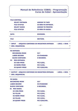 - 47 -
Manual de Referência: COBOL - Programação
Curso de Cobol - Apresentação
FILE-CONTROL.
SELECT ENTRADA ASSIGN TO TAPE
FILE-STATUS IS WRK-FS-ENTRADA.
SELECT SAIDA ASSIGN TO PRINTER
FILE-STATUS IS WRK-FS-SAIDA.
*----------------------------------------------------------------------------------------------*
DATA DIVISION.
*----------------------------------------------------------------------------------------------*
FILE SECTION.
*----------------------------------------------------------------------------------------------*
* INPUT - ARQUIVO CONTENDO OS REGISTROS ENTRADA - LRECL = 0046 *
* ORG. SEQUENCIAL *
*----------------------------------------------------------------------------------------------*
FD ENTRADA
RECORDING MODE IS F
LABER RECORD IS STANDARD
BLOCK CONTAINS 0 RECORDS.
01 REG-ENTRADA.
03 COD-PROD PIC X(06).
03 NOME-PROD PIC X(30).
03 QUANT-PROD PIC 9(06)V99.
*----------------------------------------------------------------------------------------------*
* OUTPUT - ARQUIVO CONTENDO OS REGISTROS ENTRADA - LRECL = 0052 *
* ORG. SEQUENCIAL *
*----------------------------------------------------------------------------------------------*
FD SAIDA
RECORDING MODE IS F
LABER RECORD IS STANDARD
BLOCK CONTAINS 0 RECORDS.
01 REG-SAIDA.
03 COD-PROD PIC X(06).
03 FILLER PIC X(04).
03 NOME-PROD PIC X(30).
03 FILLER PIC X(04).
03 QUANT-PROD PIC 9(06)V99.
 