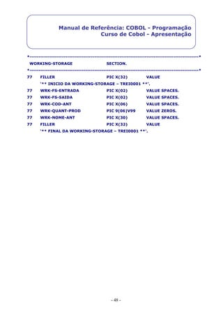 - 48 -
Manual de Referência: COBOL - Programação
Curso de Cobol - Apresentação
*----------------------------------------------------------------------------------------------*
WORKING-STORAGE SECTION.
*----------------------------------------------------------------------------------------------*
77 FILLER PIC X(32) VALUE
‘** INICIO DA WORKING-STORAGE – TREI0001 **’.
77 WRK-FS-ENTRADA PIC X(02) VALUE SPACES.
77 WRK-FS-SAIDA PIC X(02) VALUE SPACES.
77 WRK-COD-ANT PIC X(06) VALUE SPACES.
77 WRK-QUANT-PROD PIC 9(06)V99 VALUE ZEROS.
77 WRK-NOME-ANT PIC X(30) VALUE SPACES.
77 FILLER PIC X(32) VALUE
‘** FINAL DA WORKING-STORAGE – TREI0001 **’.
 