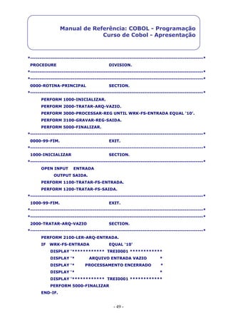 - 49 -
Manual de Referência: COBOL - Programação
Curso de Cobol - Apresentação
*----------------------------------------------------------------------------------------------*
PROCEDURE DIVISION.
*----------------------------------------------------------------------------------------------*
*----------------------------------------------------------------------------------------------*
0000-ROTINA-PRINCIPAL SECTION.
*----------------------------------------------------------------------------------------------*
PERFORM 1000-INICIALIZAR.
PERFORM 2000-TRATAR-ARQ-VAZIO.
PERFORM 3000-PROCESSAR-REG UNTIL WRK-FS-ENTRADA EQUAL ‘10’.
PERFORM 3100-GRAVAR-REG-SAIDA.
PERFORM 5000-FINALIZAR.
*----------------------------------------------------------------------------------------------*
0000-99-FIM. EXIT.
*----------------------------------------------------------------------------------------------*
1000-INICIALIZAR SECTION.
*----------------------------------------------------------------------------------------------*
OPEN INPUT ENTRADA
OUTPUT SAIDA.
PERFORM 1100-TRATAR-FS-ENTRADA.
PERFORM 1200-TRATAR-FS-SAIDA.
*----------------------------------------------------------------------------------------------*
1000-99-FIM. EXIT.
*----------------------------------------------------------------------------------------------*
*----------------------------------------------------------------------------------------------*
2000-TRATAR-ARQ-VAZIO SECTION.
*----------------------------------------------------------------------------------------------*
PERFORM 2100-LER-ARQ-ENTRADA.
IF WRK-FS-ENTRADA EQUAL ‘10’
DISPLAY ‘************ TREI0001 ************
DISPLAY ‘* ARQUIVO ENTRADA VAZIO *
DISPLAY ‘* PROCESSAMENTO ENCERRADO *
DISPLAY ‘* *
DISPLAY ‘************ TREI0001 ************
PERFORM 5000-FINALIZAR
END-IF.
 