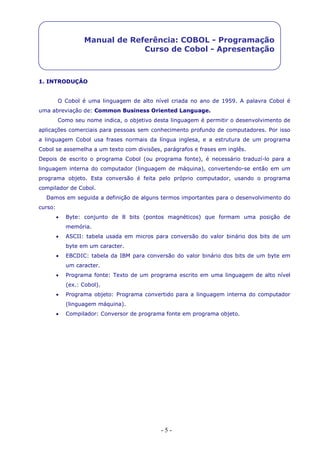 - 5 -
Manual de Referência: COBOL - Programação
Curso de Cobol - Apresentação
1. INTRODUÇÂO
O Cobol é uma linguagem de alto nível criada no ano de 1959. A palavra Cobol é
uma abreviação de: Common Business Oriented Language.
Como seu nome indica, o objetivo desta linguagem é permitir o desenvolvimento de
aplicações comerciais para pessoas sem conhecimento profundo de computadores. Por isso
a linguagem Cobol usa frases normais da língua inglesa, e a estrutura de um programa
Cobol se assemelha a um texto com divisões, parágrafos e frases em inglês.
Depois de escrito o programa Cobol (ou programa fonte), é necessário traduzí-lo para a
linguagem interna do computador (linguagem de máquina), convertendo-se então em um
programa objeto. Esta conversão é feita pelo próprio computador, usando o programa
compilador de Cobol.
Damos em seguida a definição de alguns termos importantes para o desenvolvimento do
curso:
 Byte: conjunto de 8 bits (pontos magnéticos) que formam uma posição de
memória.
 ASCII: tabela usada em micros para conversão do valor binário dos bits de um
byte em um caracter.
 EBCDIC: tabela da IBM para conversão do valor binário dos bits de um byte em
um caracter.
 Programa fonte: Texto de um programa escrito em uma linguagem de alto nível
(ex.: Cobol).
 Programa objeto: Programa convertido para a linguagem interna do computador
(linguagem máquina).
 Compilador: Conversor de programa fonte em programa objeto.
 