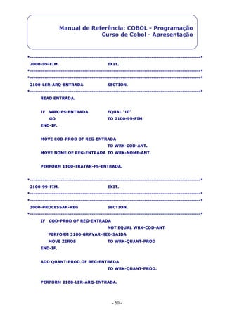 - 50 -
Manual de Referência: COBOL - Programação
Curso de Cobol - Apresentação
*----------------------------------------------------------------------------------------------*
2000-99-FIM. EXIT.
*----------------------------------------------------------------------------------------------*
*----------------------------------------------------------------------------------------------*
2100-LER-ARQ-ENTRADA SECTION.
*----------------------------------------------------------------------------------------------*
READ ENTRADA.
IF WRK-FS-ENTRADA EQUAL ‘10’
GO TO 2100-99-FIM
END-IF.
MOVE COD-PROD OF REG-ENTRADA
TO WRK-COD-ANT.
MOVE NOME OF REG-ENTRADA TO WRK-NOME-ANT.
PERFORM 1100-TRATAR-FS-ENTRADA.
*----------------------------------------------------------------------------------------------*
2100-99-FIM. EXIT.
*----------------------------------------------------------------------------------------------*
*----------------------------------------------------------------------------------------------*
3000-PROCESSAR-REG SECTION.
*----------------------------------------------------------------------------------------------*
IF COD-PROD OF REG-ENTRADA
NOT EQUAL WRK-COD-ANT
PERFORM 3100-GRAVAR-REG-SAIDA
MOVE ZEROS TO WRK-QUANT-PROD
END-IF.
ADD QUANT-PROD OF REG-ENTRADA
TO WRK-QUANT-PROD.
PERFORM 2100-LER-ARQ-ENTRADA.
 
