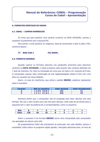 - 52 -
Manual de Referência: COBOL - Programação
Curso de Cobol - Apresentação
6. FORMATOS ESPECIAIS DE DADOS
6.1. SINAL – CAMPOS NUMÉRICOS
Já vimos que para declarar uma variável numérica na DATA DIVISION, usamos o
caractere 9 juntamente com a clausula PIC.
Para prever o sinal (positivo ou negativo), deve-se acrescentar a letra S após a PIC,
conforme abaixo:
77 WRK-VAR-1 PIC S9999.
6.2. FORMATO BINÁRIO
Quando usamos os formatos descritos nos parágrafos anteriores para descrever
variáveis na DATA DIVISION, o Cobol armazena cada caracter das variáveis definidas em
1 byte da memória. Foi visto na introdução do curso que um byte é um conjunto de 8 bits.
O computador associa cada combinação de bits ligado/desligado destes 8 bits com uma
letra (ou caracter) do nosso alfabeto.
Assim, no caso do mainframe, que utiliza o padrão EBCDIC, podemos representar
estes 2 exemplos:
Caracter Bits na memória Valor decimal Valor hexadecimal
A 1 1 0 0 0 0 0 1 191 C1
5 1 1 1 1 0 1 0 1 245 F5
Acontece porém que o computador não foi projetado para fazer cálculos com este
formato. Ele usa o valor binário puro dos bits para cálculos, onde cada bit da direita para a
esquerda tem o valor da potência de 2 correspondentes, como no esquema:
Bits 8 7 5 4 3 2 1
Valor 128 64 32 8 4 2 1
Assim o caractere 5 do formato EBCDIC acima seria interpretado pelo computador
nas operações de cálculo como 245.
Os programadores Cobol não precisariam se preocupar com este detalhe, porque o
compilador Cobol coloca no programa objeto gerado, instruções adicionais para, na hora do
 