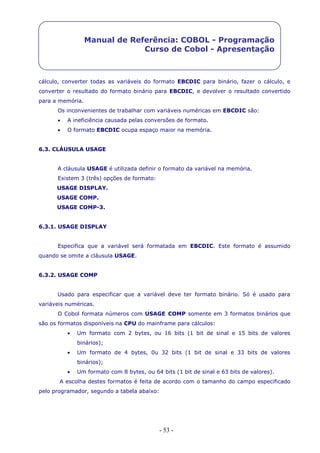 - 53 -
Manual de Referência: COBOL - Programação
Curso de Cobol - Apresentação
cálculo, converter todas as variáveis do formato EBCDIC para binário, fazer o cálculo, e
converter o resultado do formato binário para EBCDIC, e devolver o resultado convertido
para a memória.
Os inconvenientes de trabalhar com variáveis numéricas em EBCDIC são:
 A ineficiência causada pelas conversões de formato.
 O formato EBCDIC ocupa espaço maior na memória.
6.3. CLÁUSULA USAGE
A cláusula USAGE é utilizada definir o formato da variável na memória.
Existem 3 (três) opções de formato:
USAGE DISPLAY.
USAGE COMP.
USAGE COMP-3.
6.3.1. USAGE DISPLAY
Especifica que a variável será formatada em EBCDIC. Este formato é assumido
quando se omite a cláusula USAGE.
6.3.2. USAGE COMP
Usado para especificar que a variável deve ter formato binário. Só é usado para
variáveis numéricas.
O Cobol formata números com USAGE COMP somente em 3 formatos binários que
são os formatos disponíveis na CPU do mainframe para cálculos:
 Um formato com 2 bytes, ou 16 bits (1 bit de sinal e 15 bits de valores
binários);
 Um formato de 4 bytes, 0u 32 bits (1 bit de sinal e 33 bits de valores
binários);
 Um formato com 8 bytes, ou 64 bits (1 bit de sinal e 63 bits de valores).
A escolha destes formatos é feita de acordo com o tamanho do campo especificado
pelo programador, segundo a tabela abaixo:
 