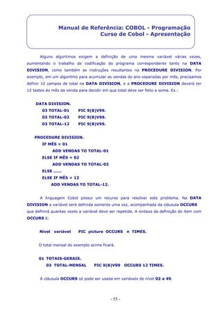 - 55 -
Manual de Referência: COBOL - Programação
Curso de Cobol - Apresentação
Alguns algoritmos exigem a definição de uma mesma variável várias vezes,
aumentando o trabalho de codificação do programa correspondente tanto na DATA
DIVISION, como também as instruções resultantes na PROCEDURE DIVISION. Por
exemplo, em um algoritmo para acumular as vendas do ano separadas por mês, precisamos
definir 12 campos de total na DATA DIVISION, e a PROCEDURE DIVISION deverá ter
12 testes do mês da venda para decidir em que total deve ser feito a soma. Ex.:
DATA DIVISION.
03 TOTAL-01 PIC 9(8)V99.
03 TOTAL-02 PIC 9(8)V99.
03 TOTAL-12 PIC 9(8)V99.
PROCEDURE DIVISION.
IF MÊS = 01
ADD VENDAS TO TOTAL-01
ELSE IF MÊS = 02
ADD VENDAS TO TOTAL-02
ELSE ......
ELSE IF MÊS = 12
ADD VENDAS TO TOTAL-12.
A linguagem Cobol possui um recurso para resolver este problema. Na DATA
DIVISION a variável será definida somente uma vez, acompanhada da cláusula OCCURS
que definirá quantas vezes a variável deve ser repetida. A sintaxe da definição do item com
OCCURS é:
Nível variável PIC picture OCCURS n TIMES.
O total mensal do exemplo acima ficará.
01 TOTAIS-GERAIS.
03 TOTAL-MENSAL PIC 9(8)V99 OCCURS 12 TIMES.
A cláusula OCCURS só pode ser usada em variáveis de nível 02 a 49.
 