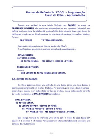 - 56 -
Manual de Referência: COBOL - Programação
Curso de Cobol - Apresentação
Quando uma variável de uma tabela (definida com OCCURS) for usada na
PROCEDURE DIVISION, ela precisa ser acompanhada de um indexador (subscrito) que
definirá qual ocorrência da tabela está sendo referido. Este subscrito deve estar dentro de
parênteses e pode ser um literal numérico ou uma variável numérica com valores inteiros.
Por ex.:
ADD VENDAS TO TOTAL-MENSAL(5).
Neste caso a soma esta sendo feita no quinto mês (Maio).
A codificação do algoritmo do exemplo acima ficará reduzido agora a:
DATA DIVISION.
01 TOTAIS-GERAIS.
03 TOTAL-MENSAL PIC 9(8)V99 OCCURS 12 TIMES.
PROCEDURE DIVISION.
............
ADD VENDAS TO TOTAL-MENSAL (MÊS-VENDA).
6.4.1 NÍVEIS DAS TABELAS
Em Cobol podemos definir uma entrada de uma tabela como uma nova tabela, e
assim sucessivamente até um nível de 3 tabelas. Por exemplo, para obter o total de vendas
separado por estado, e em cada estado por tipo de produto, e para cada produto por mês
de venda, montaremos a DATA DIVISION como abaixo:
DATA DIVISION.
01 TOTAIS-VENDA.
03 VENDAS-ESTADO OCCURS 27 TIMES.
05 VENDAS-PRODUTO OCCURS 5 TIMES.
07 VENDAS-MÊS PIC 9(8)V99 OCCURS 12 TIMES.
Este código montará na memória uma tabela com 3 níveis de 1620 totais (27
estados X 5 produtos X 12 meses). Para acessar um total desta tabela será necessário um
conjunto de 3 subscritores:
 