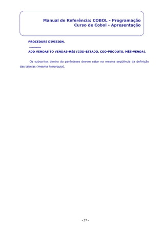- 57 -
Manual de Referência: COBOL - Programação
Curso de Cobol - Apresentação
PROCEDURE DIVISION.
............
ADD VENDAS TO VENDAS-MÊS (COD-ESTADO, COD-PRODUTO, MÊS-VENDA).
Os subscritos dentro do parênteses devem estar na mesma seqüência da definição
das tabelas (mesma hierarquia).
 