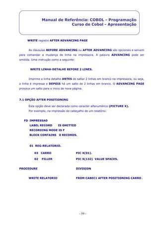 - 59 -
Manual de Referência: COBOL - Programação
Curso de Cobol - Apresentação
WRITE registro AFTER ADVANCING PAGE
As cláusulas BEFORE ADVANCING ou AFTER ADVANCING são opcionais e servem
para comandar a mudança de linha na impressora. A palavra ADVANCING pode ser
omitida. Uma instrução como a seguinte:
WRITE LINHA-DETALHE BEFORE 2 LINES.
Imprime a linha detalhe ANTES de saltar 2 linhas em branco na impressora, ou seja,
a linha é impressa e DEPOIS há um salto de 2 linhas em branco. O ADVANCING PAGE
provoca um salto para o inicio de nova página.
7.1 OPÇÃO AFTER POSITIONING
Esta opção deve ser declarada como caracter alfanumérico (PICTURE X).
Por exemplo, na impressão do cabeçalho de um relatório:
FD IMPRESSAO
LABEL RECORD IS OMITTED
RECORDING MODE IS F
BLOCK CONTAINS 0 RECORDS.
01 REG-RELATORIO.
03 CARRO PIC X(01).
02 FILLER PIC X(132) VALUE SPACES.
PROCEDURE DIVISION
WRITE RELATORIO FROM CABEC1 AFTER POSITIONING CARRO.
 