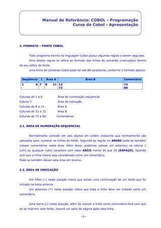 - 6 -
Manual de Referência: COBOL - Programação
Curso de Cobol - Apresentação
2. FORMATO – FONTE COBOL
Todo programa escrito na linguagem Cobol possui algumas regras a serem seguidas.
Uma destas regras se refere ao formato das linhas de comando (instruções) dentro
do seu editor de fonte.
Uma linha de comando Cobol pode ter até 80 caracteres, conforme o formato abaixo:
Seqüência I Área A Área B Comentário
1 6 7 8 11 12
72
73
80
Colunas de 1 a 6: Área de numeração seqüencial
Coluna 7: Área de indicação
Colunas de 8 a 11: Área A
Colunas de 12 a 72: Área B
Colunas de 73 a 80: Comentários
2.1. ÁREA DE NUMERAÇÃO SEQUENCIAL
Normalmente consiste em seis dígitos em ordem crescente que normalmente são
utilizados para numerar as linhas do fonte. Segundo as regras no ANS85 pode-se também
colocar comentários nesta área. Além disso, podemos colocar um asterisco na coluna 1
(um) ou qualquer outro caractere com valor ASCII menor do que 20 (ESPAÇO), fazendo
com que a linha inteira seja considerada como um comentário.
Pode-se também deixar esta área em branco.
2.2. ÁREA DE INDICAÇÃO
Um hífen (-) nesta posição indica que existe uma continuação de um texto que foi
iniciado na linha anterior.
Um asterisco (*) nesta posição indica que toda a linha deve ser tratada como um
comentário.
Uma barra (/) nesta posição, além de marcar a linha como comentário fará com que
ao se imprimir este fonte, haverá um salto de página após esta linha.
 
