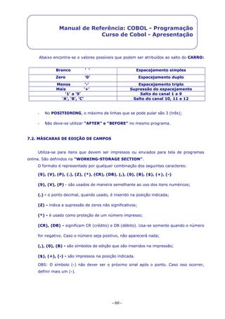 - 60 -
Manual de Referência: COBOL - Programação
Curso de Cobol - Apresentação
Abaixo encontra-se o valores possíveis que podem ser atribuídos ao salto do CARRO:
Branco ‘ ‘ Espacejamento simples
Zero ‘0’ Espacejamento duplo
Menos ‘-‘ Espacejamento triplo
Mais ‘+’ Supressão do espacejamento
‘1’ a ‘9’ Salto do canal 1 a 9
‘A’, ‘B’, ‘C’ Salto do canal 10, 11 e 12
- No POSITIONING, o máximo de linhas que se pode pular são 3 (três);
- Não deve-se utilizar “AFTER” e “BEFORE” no mesmo programa.
7.2. MÁSCARAS DE EDIÇÃO DE CAMPOS
Utiliza-se para itens que devem ser impressos ou enviados para tela de programas
online. São definidos na “WORKING-STORAGE SECTION”.
O formato é representado por qualquer combinação dos seguintes caracteres:
(9), (V), (P), (.), (Z), (*), (CR), (DB), (,), (0), (B), ($), (+), (-)
(9), (V), (P) - são usados de maneira semelhante ao uso dos itens numéricos;
(.) - o ponto decimal, quando usado, é inserido na posição indicada;
(Z) - indica a supressão de zeros não significativos;
(*) - é usado como proteção de um número impresso;
(CR), (DB) - significam CR (crédito) e DB (débito). Usa-se somente quando o número
for negativo. Caso o número seja positivo, não aparecerá nada;
(,), (0), (B) - são símbolos de edição que são inseridos na impressão;
($), (+), (-) - são impressos na posição indicada.
OBS: O símbolo (-) não dever ser o próximo sinal após o ponto. Caso isso ocorrer,
definir mais um (-).
 
