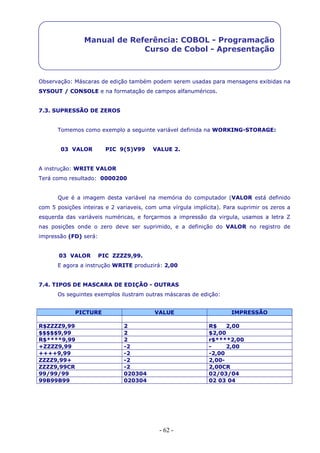 - 62 -
Manual de Referência: COBOL - Programação
Curso de Cobol - Apresentação
Observação: Máscaras de edição também podem serem usadas para mensagens exibidas na
SYSOUT / CONSOLE e na formatação de campos alfanuméricos.
7.3. SUPRESSÃO DE ZEROS
Tomemos como exemplo a seguinte variável definida na WORKING-STORAGE:
03 VALOR PIC 9(5)V99 VALUE 2.
A instrução: WRITE VALOR
Terá como resultado: 0000200
Que é a imagem desta variável na memória do computador (VALOR está definido
com 5 posições inteiras e 2 variaveis, com uma vírgula implícita). Para suprimir os zeros a
esquerda das variáveis numéricas, e forçarmos a impressão da virgula, usamos a letra Z
nas posições onde o zero deve ser suprimido, e a definição do VALOR no registro de
impressão (FD) será:
03 VALOR PIC ZZZZ9,99.
E agora a instrução WRITE produzirá: 2,00
7.4. TIPOS DE MASCARA DE EDIÇÃO - OUTRAS
Os seguintes exemplos ilustram outras máscaras de edição:
PICTURE VALUE IMPRESSÃO
R$ZZZZ9,99 2 R$ 2,00
$$$$$9,99 2 $2,00
R$****9,99 2 r$****2,00
+ZZZZ9,99 -2 - 2,00
++++9,99 -2 -2,00
ZZZZ9,99+ -2 2,00-
ZZZZ9,99CR -2 2,00CR
99/99/99 020304 02/03/04
99B99B99 020304 02 03 04
 