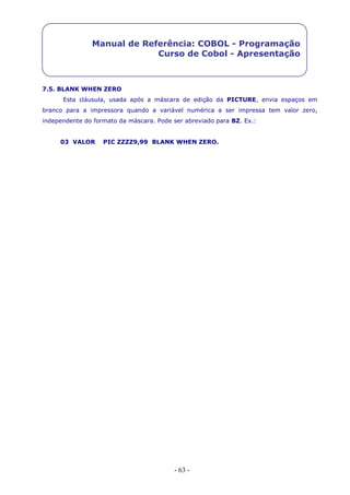 - 63 -
Manual de Referência: COBOL - Programação
Curso de Cobol - Apresentação
7.5. BLANK WHEN ZERO
Esta cláusula, usada após a máscara de edição da PICTURE, envia espaços em
branco para a impressora quando a variável numérica a ser impressa tem valor zero,
independente do formato da máscara. Pode ser abreviado para BZ. Ex.:
03 VALOR PIC ZZZZ9,99 BLANK WHEN ZERO.
 