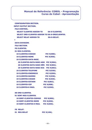 - 66 -
Manual de Referência: COBOL - Programação
Curso de Cobol - Apresentação
CONFIGURATION SECTION.
INPUT-OUTPUT SECTION.
FILE-CONTROL.
SELECT CLIENTES ASSIGN TO DA-S-CLIENTES.
SELECT ORD-CLIENTES ASSIGN TO DA-S-ORDCLIENTES.
SELECT RELAT ASSIGN TO DA-S-RELAT.
*
DATA DIVISION.
FILE SECTION.
FD CLIENTES.
01 REG-CLIENTES.
10 CLIENTES-CODIGO PIC 9(006).
10 CLIENTES-NOME PIC X(050).
10 CLIENTES-DATA-NASC.
20 CLIENTES-DATA-NASC-ANO PIC 9(004).
20 CLIENTES-DATA-NASC-MÊS PIC 9(002).
20 CLIENTES-DATA-NASC-DIA PIC 9(002).
10 CLIENTES-TELEFONE PIC X(030).
10 CLIENTES-ENDERECO PIC X(050).
10 CLIENTES-BAIRRO PIC X(030).
10 CLIENTES-CIDADE PIC X(030).
10 CLIENTES-ESTADO PIC X(002).
10 CLIENTES-CEP PIC 9(008).
10 CLIENTES-E-MAIL PIC X(050).
SD ORD-CLIENTES.
01 SORT-REG-CLIENTES.
10 SORT-CLIENTES-CODIGO PIC 9(006).
10 SORT-CLIENTES-NOME PIC X(050).
10 SORT-CLIENTES-E-MAIL PIC X(050).
FD RELAT.
01 REG-RELAT PIC X(106).
 