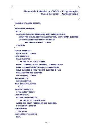 - 67 -
Manual de Referência: COBOL - Programação
Curso de Cobol - Apresentação
WORKING-STORAGE SECTION.
*
PROCEDURE DIVISION.
INICIO.
SORT ORD-CLIENTES ASCENDING SORT-CLIENTES-NOME
INPUT PROCEDURE SORTIN-CLIENTES THRU EXIT-SORTIN-CLIENTES
OUTPUT PROCEDURE SORTOUT-CLIENTES
THRU EXIT-SORTOUT-CLIENTES
STOP RUN
*
SORTIN-CLIENTES.
OPEN INPUT CLIENTES.
LOOP-CLIENTES.
READ CLIENTES
AT END GO TO FIM-CLIENTES.
MOVE CLIENTES-CODIGO TO SORT-CLIENTES-CODIGO
MOVE CLIENTES-NOME TO SORT-CLIENTES-NOME
MOVE CLIENTES-E-MAIL TO SORT-CLIENTES-E-MAIL
RELEASE SORT-REG-CLIENTES
GO TO LOOP-CLIENTES.
FIM-CLIENTES.
CLOSE CLIENTES.
EXIT-SORTIN-CLIENTES.
EXIT.
SORTOUT-CLIENTES.
OPEN OUTPUT RELAT.
LOOP-SORTOUT.
RETURN ORD-CLIENTES
AT END GO TO FIM-SORTOUT.
WRITE REG-RELAT FROM SORT-REG-CLIENTES.
GO TO LOOP-SORTOUT.
FIM-SORTOUT.
CLOSE RELAT.
EXIT-SORTOUT-CLIENTES.
EXIT.
 