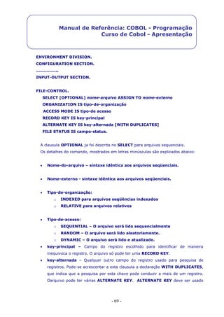 - 69 -
Manual de Referência: COBOL - Programação
Curso de Cobol - Apresentação
ENVIRONMENT DIVISION.
CONFIGURATION SECTION.
……………..
INPUT-OUTPUT SECTION.
FILE-CONTROL.
SELECT [OPTIONAL] nome-arquivo ASSIGN TO nome-externo
ORGANIZATION IS tipo-de-organização
ACCESS MODE IS tipo-de acesso
RECORD KEY IS key-principal
ALTERNATE KEY IS key-alternada [WITH DUPLICATES]
FILE STATUS IS campo-status.
A clausula OPTIONAL ja foi descrita no SELECT para arquivos sequenciais.
Os detalhes do comando, mostrados em letras minúsculas são explicados abaixo:
 Nome-do-arquivo – sintaxe idêntica aos arquivos seqüenciais.
 Nome-externo - sintaxe idêntica aos arquivos seqüenciais.
 Tipo-de-organização:
o INDEXED para arquivos seqüências indexados
o RELATIVE para arquivos relativos
 Tipo-de-acesso:
o SEQUENTIAL – O arquivo será lido sequencialmente
o RANDOM – O arquivo será lido aleatoriamente.
o DYNAMIC – O arquivo será lido e atualizado.
 key-principal – Campo do registro escolhido para identificar de maneira
inequivoca o registro. O arquivo só pode ter uma RECORD KEY.
 key-alternada – Qualquer outro campo do registro usado para pesquisa de
registros. Pode-se acrescentar a esta clausula a declaração WITH DUPLICATES,
que indica que a pesquisa por esta chave pode conduzir a mais de um registro.
Oarquivo pode ter várias ALTERNATE KEY. ALTERNATE KEY deve ser usado
 