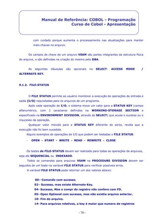 - 70 -
Manual de Referência: COBOL - Programação
Curso de Cobol - Apresentação
com cuidado porque aumenta o processamento nas atualizações para manter
mais chaves no arquivo.
Os campos de chave de um arquivo VSAM são partes integrantes da estrutura física
do arquivo, e são definidas na criação do mesmo pelo DBA.
As seguintes cláusulas são opcionais no SELECT: ACCESS MODE /
ALTERNATE KEY.
9.1.2. FILE-STATUS
O FILE STATUS permite ao usuário monitorar a execução de operações de entrada e
saída (I/O) requisitadas para os arquivos de um programa.
Após cada operação de I/O, o sistema move um valor para a STATUS KEY (campo
alfanumérico, com 2 caracteres definidos na WORKING-STORAGE SECTION e
especificado na ENVIRONMENT DIVISION, através do SELECT) que acusa o sucesso ou o
insucesso da operação.
Qualquer valor movido para a STATUS KEY diferente de zeros, revela que a
execução não foi bem sucedida.
Alguns exemplos de operações de I/O que podem ser testadas o FILE STATUS:
- OPEN - START - WRITE - READ - REWRITE - CLOSE
Os testes de FILE-STATUS devem ser realizado para todas as operações de arquivos,
seja ele SEQUENCIAL ou INDEXADO.
Todos os comandos para arquivos VSAM na PROCEDURE DIVISION devem ser
seguidos de um teste na variável FILE STATUS para verificar possíveis erros.
A variável FILE STATUS pode retornar um dos valores abaixo:
00– Comando com sucesso.
02– Sucesso, mas existe Alternate Key.
04- Sucesso, Mas o compr do registro não confere com FD.
05- Open Optional com sucesso, mas não existia arquivo anterior.
10- Fim do arquivo.
14- Para arquivos relativos, a key é maior que numero de registros
 