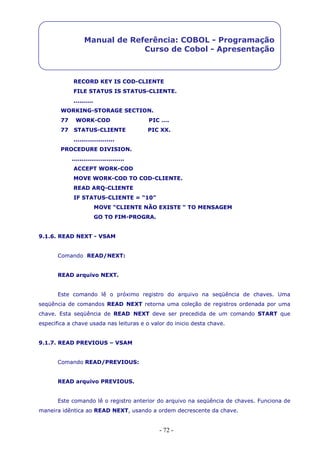 - 72 -
Manual de Referência: COBOL - Programação
Curso de Cobol - Apresentação
RECORD KEY IS COD-CLIENTE
FILE STATUS IS STATUS-CLIENTE.
..........
WORKING-STORAGE SECTION.
77 WORK-COD PIC ….
77 STATUS-CLIENTE PIC XX.
.....................
PROCEDURE DIVISION.
...........................
ACCEPT WORK-COD
MOVE WORK-COD TO COD-CLIENTE.
READ ARQ-CLIENTE
IF STATUS-CLIENTE = “10”
MOVE “CLIENTE NÃO EXISTE “ TO MENSAGEM
GO TO FIM-PROGRA.
9.1.6. READ NEXT - VSAM
Comando READ/NEXT:
READ arquivo NEXT.
Este comando lê o próximo registro do arquivo na seqüência de chaves. Uma
seqüência de comandos READ NEXT retorna uma coleção de registros ordenada por uma
chave. Esta seqüência de READ NEXT deve ser precedida de um comando START que
especifica a chave usada nas leituras e o valor do inicio desta chave.
9.1.7. READ PREVIOUS – VSAM
Comando READ/PREVIOUS:
READ arquivo PREVIOUS.
Este comando lê o registro anterior do arquivo na seqüência de chaves. Funciona de
maneira idêntica ao READ NEXT, usando a ordem decrescente da chave.
 