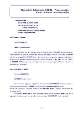 - 74 -
Manual de Referência: COBOL - Programação
Curso de Cobol - Apresentação
LOOP-LEITURA.
READ ARQ-CLIENTE NEXT
IF STATUS-CLIENTE = “10”
GO TO FIM-PROGRA.
MOVE REG-CLIENTE TO REG-SAIDA
GO TO LOOP-LEITURA.
9.1.9. WRITE - VSAM
Comando WRITE:
WRITE record-name.
Este comando cria um registro novo no arquivo, com o conteúdo de record-name.
Record-name é a variável de nível 01 definida na FD do arquivo a atualizar. O VSAM
examina o campo RECORD KEY dentro do record-name, e coloca o registro criado dentro
do arquivo na posição correta para manter a ordem crescente da RECORD KEY. Se o valor
da RECORD KEY do registro a gravar já existir no arquivo, o registro não será incluído e o
status 22 será retornado.
9.1.10. REWRITE - VSAM
Comando REWRITE:
REWRITE record-name.
Este comando regrava o registro de chave igual a RECORD KEY no arquivo, com o
conteúdo de record-name. O VSAM examina o campo RECORD KEY dentro do
record-name, pesquisa o registro contendo esta RECORD KEY e o regrava com o conteúdo
de record-name.
O comando REWRITE só pode ser usado depois de um comando READ que leia o
registro a atualizar para a mamoria (portanto usando a RECORD KEY deste registro).
 