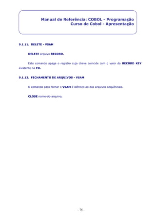 - 75 -
Manual de Referência: COBOL - Programação
Curso de Cobol - Apresentação
9.1.11. DELETE - VSAM
DELETE arquivo RECORD.
Este comando apaga o registro cuja chave coincide com o valor da RECORD KEY
existente na FD.
9.1.12. FECHAMENTO DE ARQUIVOS - VSAM
O comando para fechar o VSAM é idêntico ao dos arquivos seqüênciais.
CLOSE nome-do-arquivo.
 