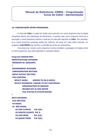 - 76 -
Manual de Referência: COBOL - Programação
Curso de Cobol - Apresentação
10. COMUNICAÇÃO ENTRE PROGRAMAS.
A instrução CALL é usada em Cobol para executar um outro programa que já esteja
compilado dentro das bibliotecas do Mainframe, e quando este outro programa terminar a
execução o nosso programa retoma o controle na instrução seguinte ao CALL. Por exemplo,
se o nosso programa processa saídas de material, ele pode em cada saída executar um
programa CALCSENH que confere a exatidão da senha do requisitante.
O processo de invocar outro programa envolve também a passagem de dados entre
os dois programas, que está explicado no exemplo abaixo.
Programa SAIDAS-MAT.
IDENTIFICATION DIVISION.
PROGRAM-ID. SAIDAMAT.
*
ENVIRONMENT DIVISION.
CONFIGURATION SECTION.
INPUT-OUTPUT SECTION.
FILE-CONTROL.
SELECT SAIDA ASSIGN TO DA-S-SAIDA.
SELECT MATERIAIS ASSIGN TO DA-I-MATERIAIS
ORGANIZATION IS INDEXED
RECORD KEY IS COD-MATER
FILE STATUS IS STATUS-MATER.
*
DATA DIVISION.
FILE SECTION.
FD SAIDA.
01 REG-SAIDA.
03 COD-CLIENTE PIC 9(6).
03 DIGITO-CLIENTE PIC 9.
03 COD-PROD PIC X(6).
03 QUANT-PROD PIC 9(6).
 