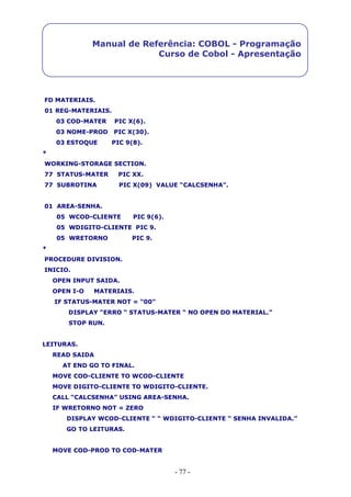 - 77 -
Manual de Referência: COBOL - Programação
Curso de Cobol - Apresentação
FD MATERIAIS.
01 REG-MATERIAIS.
03 COD-MATER PIC X(6).
03 NOME-PROD PIC X(30).
03 ESTOQUE PIC 9(8).
*
WORKING-STORAGE SECTION.
77 STATUS-MATER PIC XX.
77 SUBROTINA PIC X(09) VALUE “CALCSENHA”.
01 AREA-SENHA.
05 WCOD-CLIENTE PIC 9(6).
05 WDIGITO-CLIENTE PIC 9.
05 WRETORNO PIC 9.
*
PROCEDURE DIVISION.
INICIO.
OPEN INPUT SAIDA.
OPEN I-O MATERIAIS.
IF STATUS-MATER NOT = “00”
DISPLAY “ERRO “ STATUS-MATER “ NO OPEN DO MATERIAL.”
STOP RUN.
LEITURAS.
READ SAIDA
AT END GO TO FINAL.
MOVE COD-CLIENTE TO WCOD-CLIENTE
MOVE DIGITO-CLIENTE TO WDIGITO-CLIENTE.
CALL “CALCSENHA” USING AREA-SENHA.
IF WRETORNO NOT = ZERO
DISPLAY WCOD-CLIENTE “ “ WDIGITO-CLIENTE “ SENHA INVALIDA.”
GO TO LEITURAS.
MOVE COD-PROD TO COD-MATER
 