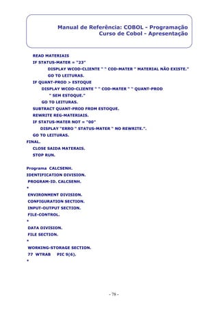 - 78 -
Manual de Referência: COBOL - Programação
Curso de Cobol - Apresentação
READ MATERIAIS
IF STATUS-MATER = “23”
DISPLAY WCOD-CLIENTE “ “ COD-MATER “ MATERIAL NÃO EXISTE.”
GO TO LEITURAS.
IF QUANT-PROD > ESTOQUE
DISPLAY WCOD-CLIENTE “ “ COD-MATER “ “ QUANT-PROD
“ SEM ESTOQUE.”
GO TO LEITURAS.
SUBTRACT QUANT-PROD FROM ESTOQUE.
REWRITE REG-MATERIAIS.
IF STATUS-MATER NOT = “00”
DISPLAY “ERRO “ STATUS-MATER “ NO REWRITE.”.
GO TO LEITURAS.
FINAL.
CLOSE SAIDA MATERAIS.
STOP RUN.
Programa CALCSENH.
IDENTIFICATION DIVISION.
PROGRAM-ID. CALCSENH.
*
ENVIRONMENT DIVISION.
CONFIGURATION SECTION.
INPUT-OUTPUT SECTION.
FILE-CONTROL.
*
DATA DIVISION.
FILE SECTION.
*
WORKING-STORAGE SECTION.
77 WTRAB PIC 9(6).
*
 