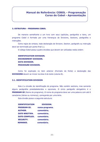 - 8 -
Manual de Referência: COBOL - Programação
Curso de Cobol - Apresentação
3. ESTRUTURA – PROGRAMA COBOL
De maneira semelhante a um livro com seus capítulos, parágrafos e itens, um
programa Cobol é formado por uma hierarquia de Divisions, Sections, parágrafos e
instruções.
Como regra de sintaxe, toda declaração de Division, Section, parágrafo ou instrução
deve ser terminado por ponto final (.).
O código Cobol possui quatro divisões que devem ser utilizadas nesta ordem:
IDENTIFICATION DIVISION.
ENVIRONMENT DIVISION.
DATA DIVISION.
PROCEDURE DIVISION.
Como foi explicado no item anterior (Formato do fonte) a declaração das
DIVISIONS devem se iniciar na área A do texto (coluna 8).
3.1. IDENTIFICATION DIVISION
Esta é a divisão de identificação do programa. Não contém sections, mas somente
alguns parágrafos preestabelecidos e opcionais. O único parágrafo obrigatório é o
PROGRAM-ID (Nome do programa). O nome do programa deve ser uma palavra com até 8
caracteres (letras ou números), começando por uma letra.
Esta divisão possui a seguinte estrutura:
IDENTIFICATION DIVISION.
PROGRAM-ID. nome-programa.
AUTHOR. comentário.
DATE-WRITTEN. comentário.
DATE-COMPILED. comentário.
SECURITY. comentário.
REMARKS. comentário.
 