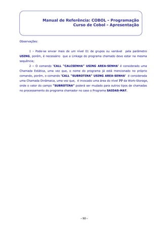 - 80 -
Manual de Referência: COBOL - Programação
Curso de Cobol - Apresentação
Observações:
1 - Pode-se enviar mais de um nível 01 de grupos ou variável pela parâmetro
USING, porém, é necessário que a Linkage do programa chamado deve estar na mesma
sequência;
2 – O comando ‘CALL “CALCSENHA” USING AREA-SENHA’ é considerado uma
Chamada Estática, uma vez que, o nome do programa já está mencionado no próprio
comando, porém, o comando ‘CALL “SUBROTINA” USING AREA-SENHA’ é considerada
uma Chamada Dinâmaica, uma vez que, é invocado uma área do nível 77 da Work-Storage,
onde o valor do campo “SUBROTINA” poderá ser mudado para outros tipos de chamadas
no processamento do programa chamador no caso o Programa SAIDAS-MAT.
 